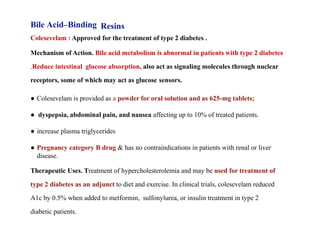 Bile Acid–Binding Resins
Colesevelam : Approved for the treatment of type 2 diabetes .
Mechanism of Action. Bile acid metabolism is abnormal in patients with type 2 diabetes
.Reduce intestinal glucose absorption, also act as signaling molecules through nuclear
receptors, some of which may act as glucose sensors.
● Colesevelam is provided as a powder for oral solution and as 625-mg tablets;
● dyspepsia, abdominal pain, and nausea affecting up to 10% of treated patients.
● increase plasma triglycerides
● Pregnancy category B drug & has no contraindications in patients with renal or liver
disease.
Therapeutic Uses. Treatment of hypercholesterolemia and may be used for treatment of
type 2 diabetes as an adjunct to diet and exercise. In clinical trials, colesevelam reduced
A1c by 0.5% when added to metformin, sulfonylurea, or insulin treatment in type 2
diabetic patients.
 