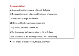 Bromocriptine
● Approved for the treatment of type 2 diabetes
●Bromocriptine is an established treatment of parkinson
disease and hyperprolactinemia
●Effects on blood glucose are modest and
may reflect an action in the CNS.
●The dose range for bromocriptine is 1.6 to 4.8 mg,
taken with food in the morning within 3 h of awakening.
● Side effects include nausea, fatigue, dizziness,
 