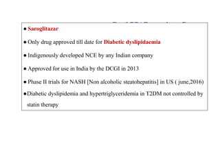 Dual PPAR agonists: Current
Status
● Saroglitazar
● Only drug approved till date for Diabetic dyslipidaemia
● Indigenously developed NCE by any Indian company
● Approved for use in India by the DCGI in 2013
● Phase II trials for NASH [Non alcoholic steatohepatitis] in US ( june,2016)
●Diabetic dyslipidemia and hypertriglyceridemia in T2DM not controlled by
statin therapy
 