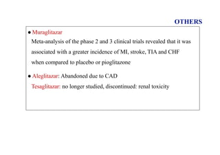 OTHERS
● Muraglitazar
Meta-analysis of the phase 2 and 3 clinical trials revealed that it was
associated with a greater incidence of MI, stroke, TIA and CHF
when compared to placebo or pioglitazone
● Aleglitazar: Abandoned due to CAD
Tesaglitazar: no longer studied, discontinued: renal toxicity
 