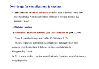 New drugs for complications & vaccines
● Arxxant (also known as ruboxistaurin) has been submitted to the FDA
(Food and Drug Administration) for approval in treating diabetic eye
disease . Failed
● Diabetes vaccines
Recombinant Human Glutamic Acid Decarboxylase-65 (rhGAD65)
Phase 3 , Antibodies against GAD - 80–90% type 1 DM
To slow or prevent autoimmune destruction of pancreatic islet cells
amongst recent-onset type 1 diabetes mellitus ,subcutaneously -
disappointing results.
In 2013, a new trial in combination with vitamin D and the anti-inflammatory
drug Ibuprofen
 