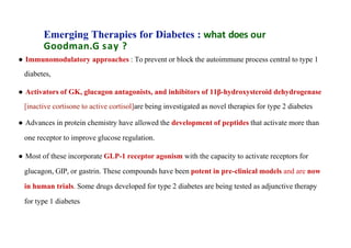 Emerging Therapies for Diabetes : what does our
Goodman.G say ?
● Immunomodulatory approaches : To prevent or block the autoimmune process central to type 1
diabetes,
● Activators of GK, glucagon antagonists, and inhibitors of 11β-hydroxysteroid dehydrogenase
[inactive cortisone to active cortisol]are being investigated as novel therapies for type 2 diabetes
● Advances in protein chemistry have allowed the development of peptides that activate more than
one receptor to improve glucose regulation.
● Most of these incorporate GLP-1 receptor agonism with the capacity to activate receptors for
glucagon, GIP, or gastrin. These compounds have been potent in pre-clinical models and are now
in human trials. Some drugs developed for type 2 diabetes are being tested as adjunctive therapy
for type 1 diabetes
 