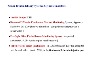 ● Insulin Pumps: CSII
●Dexcom G5 Mobile Continuous Glucose Monitoring System, Approved
December 20, 2016 [Sensor, transmitter , compatible smart phone,or a
smart watch ]
●FreeStyle Libre Flash Glucose Monitoring System , Approved
September 27, 2017 [sensor plus mobile reader ]
● InPen system[ smart insulin pen] : FDAapproved in 2017 for apple iOS
and for android version in 2018 , is the first reusable insulin injector pen
Newer Insulin delivery systems & glucose monitors
 
