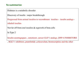 To summarise
Diabetes is a metabolic disorder
Discovery of insulin : major breakthrough
Progressed from animal insulins to recombinant insulins - insulin analogs -
inhaled insulins
Not far off from oral insulins & regrowth of beta cells
In Type 2
Insulin secretagogues , sensitizers ,newer GLP 1 analogs ,DPP 4 INHIBITORS
, SGLT 1 inhibitors, pramlintide ,colesevelam, bromocriptine and the other
 