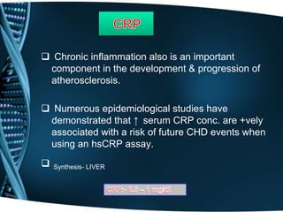  Chronic inflammation also is an important
component in the development & progression of
atherosclerosis.
 Numerous epidemiological studies have
demonstrated that ↑ serum CRP conc. are +vely
associated with a risk of future CHD events when
using an hsCRP assay.
 Synthesis- LIVER
 