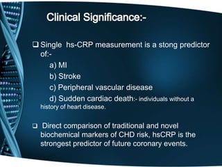  Single hs-CRP measurement is a stong predictor
of:-
a) MI
b) Stroke
c) Peripheral vascular disease
d) Sudden cardiac death:- individuals without a
history of heart disease.
 Direct comparison of traditional and novel
biochemical markers of CHD risk, hsCRP is the
strongest predictor of future coronary events.
 