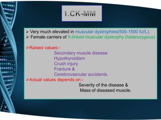 Very much elevated in muscular dystrophies(500-1500 IU/L).
 Female carriers of X-linked muscular dystrophy (heterozygous)
Raised values:-
Secondary muscle disease
Hypothyroidism
Crush injury
Fracture &
Cerebrovascular accidents.
Actual values depends on:-
Severity of the disease &
Mass of diseased muscle.
 