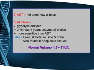 2) AST :- not used now-a-days.
3) Aldolase:-
 glycolytic enzyme
 until recent years enzyme of choice
 more sensitive than AST
Sites:- Liver, skeletal muscle & brain.
Also found in neoplastic tissues.
 