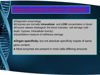 Measurement of serum enzymes
Diagnostic enzymology
Enzymes are normally intracellular and LOW concentration in blood
Enzyme release (leakage)in the blood indicates cell damage (cell –
death, hypoxia, intracellular toxicity)
Quantitative measure of cell/tissue damage
Organ specificity- but not absolute specificity inspite of same
gene content.
 Most enzymes are present in most cells-differing amounts
 