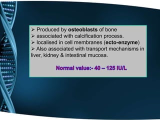  Produced by osteoblasts of bone
 associated with calcification process.
 localised in cell membranes (ecto-enzyme)
 Also associated with transport mechanisms in
liver, kidney & intestinal mucosa.
 