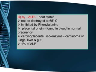 iii) α2 – ALP:- heat stable
 not be destroyed at 65o
C
 inhibited by Phenylalanine
 placental origin:- found in blood in normal
pregnancy.
 carcinoplacental iso-enzyme:- carcinoma of
lungs, liver & gut.
 1% of ALP
 
