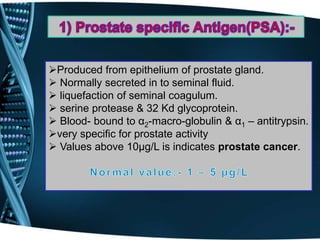 Produced from epithelium of prostate gland.
 Normally secreted in to seminal fluid.
 liquefaction of seminal coagulum.
 serine protease & 32 Kd glycoprotein.
 Blood- bound to α2-macro-globulin & α1 – antitrypsin.
very specific for prostate activity
 Values above 10µg/L is indicates prostate cancer.
 