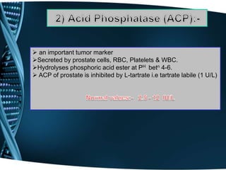  an important tumor marker
Secreted by prostate cells, RBC, Platelets & WBC.
Hydrolyses phosphoric acid ester at PH betn 4-6.
 ACP of prostate is inhibited by L-tartrate i.e tartrate labile (1 U/L)
 