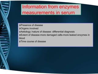 Information from enzymes
measurements in serum
Presence of disease
Organs involved
Aetiology /nature of disease: differential diagnosis
Extent of disease-more damaged cells-more leaked enzymes in
blood
Time course of disease
 