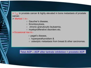  ↑ ed in prostate cancer & highly elevated in bone metastasis of prostate
cancer.
 Marked ↑ in:-
○ Gaucher’s disease,
○ thrombocytosis,
○ chronic granulocytic leukaemia,
○ myeloproliferative disorders etc.
Occasional rise in:-
○ paget’s disease,
○ hyperparathyroidism &
○ osteolytic metastasis from breast & other carcinomas.
 