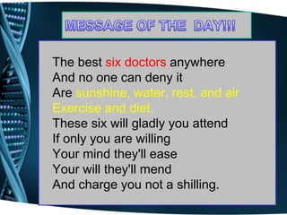 The best six doctors anywhere
And no one can deny it
Are sunshine, water, rest, and air
Exercise and diet.
These six will gladly you attend
If only you are willing
Your mind they'll ease
Your will they'll mend
And charge you not a shilling.
 