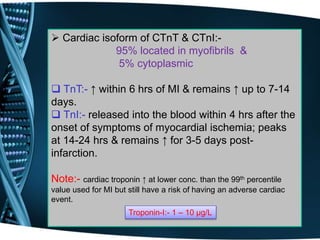  Cardiac isoform of CTnT & CTnI:-
95% located in myofibrils &
5% cytoplasmic
 TnT:- ↑ within 6 hrs of MI & remains ↑ up to 7-14
days.
 TnI:- released into the blood within 4 hrs after the
onset of symptoms of myocardial ischemia; peaks
at 14-24 hrs & remains ↑ for 3-5 days post-
infarction.
Note:- cardiac troponin ↑ at lower conc. than the 99th percentile
value used for MI but still have a risk of having an adverse cardiac
event.
Troponin-I:- 1 – 10 µg/L
 