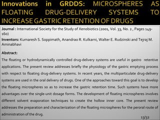 Journal : International Society for the Study of Xenobiotics (2001, Vol. 33, No. 2 , Pages 149-
160)
Inventors: Kumaresh S. Soppimath, Anandrao R. Kulkarni, Walter E. Rudzinski and Tejraj M.
Aminabhavi

Abstract:
The floating or hydrodynamically controlled drug-delivery systems are useful in gastro retentive
applications. The present review addresses briefly the physiology of the gastric emptying process
with respect to floating drug-delivery systems. In recent years, the multiparticulate drug-delivery
systems are used in the oral delivery of drugs. One of the approaches toward this goal is to develop
the floating microspheres so as to increase the gastric retention time. Such systems have more
advantages over the single-unit dosage forms. The development of floating microspheres involves
different solvent evaporation techniques to create the hollow inner core. The present review
addresses the preparation and characterization of the floating microspheres for the peroral route of
administration of the drug.
                                                                                        13/32
 
