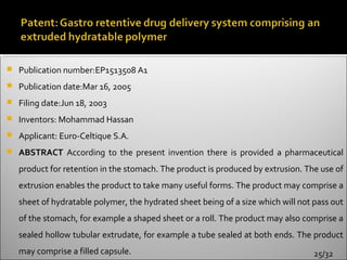    Publication number:EP1513508 A1
   Publication date:Mar 16, 2005
   Filing date:Jun 18, 2003
   Inventors: Mohammad Hassan
   Applicant: Euro-Celtique S.A.
   ABSTRACT According to the present invention there is provided a pharmaceutical
    product for retention in the stomach. The product is produced by extrusion. The use of
    extrusion enables the product to take many useful forms. The product may comprise a
    sheet of hydratable polymer, the hydrated sheet being of a size which will not pass out
    of the stomach, for example a shaped sheet or a roll. The product may also comprise a
    sealed hollow tubular extrudate, for example a tube sealed at both ends. The product
    may comprise a filled capsule.                                                 25/32
 