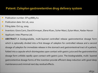    Publication number: EP2378883 A2
   Publication date: Oct 26, 2011
   Filing date: Oct 19, 2009
   Inventors: Giora Carni, David Kirmayer, Elena Kluev, Suher Masri, Eytan Moor, Nadav Navon
   Applicant: Intec Pharma Ltd.
   ABSTRACT: A biodegradable, multi-layered controlled release gastroretentive dosage form
    which is optionally divided into a first dosage of zaleplon for controlled release and a second
    dosage of zaleplon for immediate release in the stomach and gastrointestinal tract of a patient,
    folded into a capsule which disintegrates upon contact with gastric juice and the gastroretentive
    dosage form unfolds rapidly upon contact with gastric juice. The biodegradable, multi- layered
    gastroretentive dosage forms of the invention provide efficient sleep induction with good sleep
    maintenance and minimal next day residual effects.


                                                                                            26/32
 