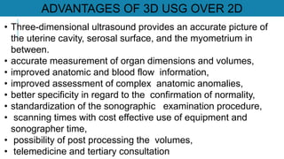 • Three-dimensional ultrasound provides an accurate picture of
the uterine cavity, serosal surface, and the myometrium in
between.
• accurate measurement of organ dimensions and volumes,
• improved anatomic and blood flow information,
• improved assessment of complex anatomic anomalies,
• better specificity in regard to the confirmation of normality,
• standardization of the sonographic examination procedure,
• scanning times with cost effective use of equipment and
sonographer time,
• possibility of post processing the volumes,
• telemedicine and tertiary consultation
ADVANTAGES OF 3D USG OVER 2D
 