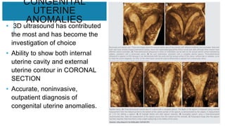 CONGENITAL
UTERINE
ANOMALIES
• 3D ultrasound has contributed
the most and has become the
investigation of choice
• Ability to show both internal
uterine cavity and external
uterine contour in CORONAL
SECTION
• Accurate, noninvasive,
outpatient diagnosis of
congenital uterine anomalies.
 