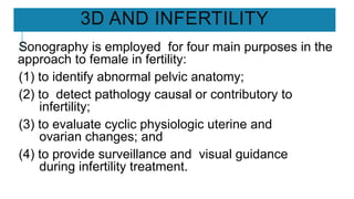 3D AND INFERTILITY
Sonography is employed for four main purposes in the
approach to female in fertility:
(1) to identify abnormal pelvic anatomy;
(2) to detect pathology causal or contributory to
infertility;
(3) to evaluate cyclic physiologic uterine and
ovarian changes; and
(4) to provide surveillance and visual guidance
during infertility treatment.
 