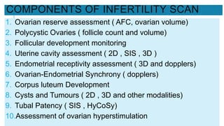 COMPONENTS OF INFERTILITY SCAN
1. Ovarian reserve assessment ( AFC, ovarian volume)
2. Polycystic Ovaries ( follicle count and volume)
3. Follicular development monitoring
4. Uterine cavity assessment ( 2D , SIS , 3D )
5. Endometrial receptivity assessment ( 3D and dopplers)
6. Ovarian-Endometrial Synchrony ( dopplers)
7. Corpus luteum Development
8. Cysts and Tumours ( 2D , 3D and other modalities)
9. Tubal Patency ( SIS , HyCoSy)
10.Assessment of ovarian hyperstimulation
 