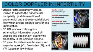 COLOR DOPPLER IN INFERTILITY
• Doppler ultrasonography can be
utilized to assess the endometrial
receptivity by determination of
endometrial and subendometrial blood
flow which affects embryo transfer and
implantation
• 3D US vascularization gives
schematical information about all
vessels and additionally quantifying
blood flow in the selected volume.
• 3D vascular indices can be measured:
vascular index (VI), flow index (FI), and
VFI (vascular flow index).
 