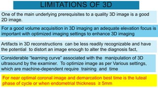 LIMITATIONS OF 3D
One of the main underlying prerequisites to a quality 3D image is a good
2D image.
For a good volume acquisition in 3D imaging an adequate elevation focus is
important with optimized imaging settings to enhance 3D imaging
Artifacts in 3D reconstructions can be less readily recognizable and have
the potential to distort an image enough to alter the diagnosis fact,
Considerable “learning curve” associated with the manipulation of 3D
ultrasound by the examiner. To optimize image as per Various settings,
which are machine-dependent require training and time
For near optimal coronal image and demarcation best time is the luteal
phase of cycle or when endometrial thickness ≥ 5mm
 