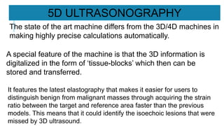 It features the latest elastography that makes it easier for users to
distinguish benign from malignant masses through acquiring the strain
ratio between the target and reference area faster than the previous
models. This means that it could identify the isoechoic lesions that were
missed by 3D ultrasound.
5D ULTRASONOGRAPHY
The state of the art machine differs from the 3D/4D machines in
making highly precise calculations automatically.
A special feature of the machine is that the 3D information is
digitalized in the form of ‘tissue-blocks’ which then can be
stored and transferred.
 