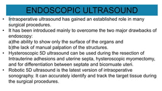 • Intraoperative ultrasound has gained an established role in many
surgical procedures.
• It has been introduced mainly to overcome the two major drawbacks of
endoscopy:
a)the ability to show only the surface of the organs and
b)the lack of manual palpation of the structures.
• Hysteroscopic 5D ultrasound can be used during the resection of
Intrauterine adhesions and uterine septa, hysteroscopic myomectomy,
and for differentiation between septate and bicornuate uteri.
• Robotic 5D ultrasound is the latest version of intraoperative
sonography. It can accurately identify and track the target tissue during
the surgical procedures.
ENDOSCOPIC ULTRASOUND
 