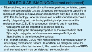 • Microbubbles, are acoustically active nanoparticles containing gases
which are compressible ,act as ultrasound contrast agents ,specific to
molecular targets in intravascular compartment only due to their size
• With this technology , another dimension of ultrasound has become a
reality: diagnosing and monitoring pathological processes at the
molecular level.(CEUS) is continuous, dynamic and in real time.
• These agents can be targeted to specified sites by
1) manipulating the chemical properties of the microbubble shell
2)through conjugation of disease/molecule-specific ligands
3)antibodies to the microbubble surface.
• For ovarian cancer, CEUS may highlight tumor neovascularization in
developing microscopic tumors . In addition, as malignant vascular
channels are often incompetent, the resultant extravasation of RBCs
and contrast agent may be detected sonographically.
MOLECULAR IMAGING(Contrast enhanced)
 