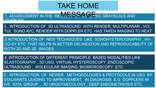 1. ADVANCEMENT IN THE RESOLUTION OF BASIC GRAYSCALE AND
DOPPLER
2 . INTRODUCTION OF 3D ULTRASOUND WITH RENDER, MULTIPLANAR , VCI,
TUI, SONO AVC, RENDER WITH DOPPLER ETC HAS TAKEN IMAGING TO NEXT
LEVEL
3.INTRODUCTION OF NEW TECHNIQUES LIKE SONOHYSTEROGRAPHY , HY-
CO-SY ETC THAT HELPS IN BETTER DELINEATION AND REPRODUCABILITY OF
BOTH 2D AND 3D IMAGES
5 . INTRODUCTION OF NEWER METHODOLOGIES & PROTOCOLS IN USG BY
STALWARTS LEADING TO IMPROVEMENT IN DIAGNOSIS E.G DOPPLERS IN
IVF, IOTA GROUP , 3D UROGYNECOLOGY , DEEP ENDOMETRIOSIS ETC
4. INTRODUCTION OF DIFFERENT PRINICIPLE BASED MODALITIES LIKE
ELASTOGRAPHY , 5D USG, VIRTUAL HYSTEROSCOPY ,ENDOSCOPIC
ULTRASOUND , MOLECULAR IMAGING, BIOMICROSCOPY ETC
TAKE HOME
MESSAGE
 