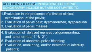 4. Evaluation of delayed menses , oligomenorrhea,
and amenorrhea( 1° & 2° );
5. Evaluation of abnormal pelvic bleeding;
6. Evaluation, monitoring, and/or treatment of infertility
patients;
ACCORDING TO AIUM- INDICATIONS FOR PELVIC
SONOGRAPHY INCLUDE BUT ARE NOT LIMITED TO:
1.Evaluation in the presence of a limited clinical
examination of the pelvis;
2. Evaluation of pelvic pain; dysmenorrhea, dyspareunia
3. Evaluation of pelvic masses;
 