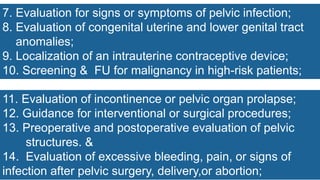 7. Evaluation for signs or symptoms of pelvic infection;
8. Evaluation of congenital uterine and lower genital tract
anomalies;
9. Localization of an intrauterine contraceptive device;
10. Screening & FU for malignancy in high-risk patients;
11. Evaluation of incontinence or pelvic organ prolapse;
12. Guidance for interventional or surgical procedures;
13. Preoperative and postoperative evaluation of pelvic
structures. &
14. Evaluation of excessive bleeding, pain, or signs of
infection after pelvic surgery, delivery,or abortion;
 