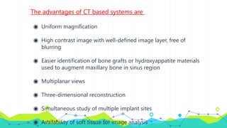 The advantages of CT based systems are
◉ Uniform magnification
◉ High contrast image with well-defined image layer, free of
blurring
◉ Easier identification of bone grafts or hydroxyappatite materials
used to augment maxillary bone in sinus region
◉ Multiplanar views
◉ Three-dimensional reconstruction
◉ Simultaneous study of multiple implant sites
◉ Availability of soft tissue for image analysis
 