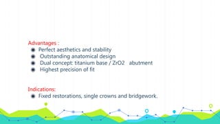 Advantages :
◉ Perfect aesthetics and stability
◉ Outstanding anatomical design
◉ Dual concept: titanium base / ZrO2 abutment
◉ Highest precision of fit
Indications:
◉ Fixed restorations, single crowns and bridgework.
 