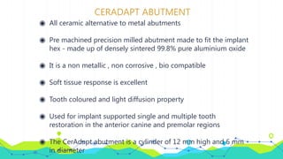 CERADAPT ABUTMENT
◉ All ceramic alternative to metal abutments
◉ Pre machined precision milled abutment made to fit the implant
hex - made up of densely sintered 99.8% pure aluminium oxide
◉ It is a non metallic , non corrosive , bio compatible
◉ Soft tissue response is excellent
◉ Tooth coloured and light diffusion property
◉ Used for implant supported single and multiple tooth
restoration in the anterior canine and premolar regions
◉ The CerAdapt abutment is a cylinder of 12 mm high and 6 mm
in diameter
 