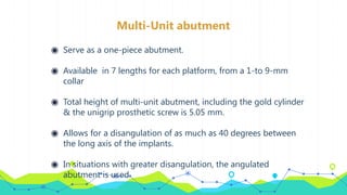 Multi-Unit abutment
◉ Serve as a one-piece abutment.
◉ Available in 7 lengths for each platform, from a 1-to 9-mm
collar
◉ Total height of multi-unit abutment, including the gold cylinder
& the unigrip prosthetic screw is 5.05 mm.
◉ Allows for a disangulation of as much as 40 degrees between
the long axis of the implants.
◉ In situations with greater disangulation, the angulated
abutment is used
 