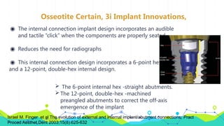Osseotite Certain, 3i Implant Innovations,
◉ The internal connection implant design incorporates an audible
and tactile “click” when the components are properly seated.
◉ Reduces the need for radiographs
◉ This internal connection design incorporates a 6-point hex
and a 12-point, double-hex internal design.
 The 6-point internal hex -straight abutments.
The 12-point, double-hex -machined
preangled abutments to correct the off-axis
emergence of the implant
Israel M. Finger et al The evolution of external and internal implant/abutment connections; Pract
Proced Aesthet Dent 2003;15(8):625-632
 