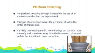 Platform switching
◉ The platform switching concept is based on the use of an
abutment smaller than the implant neck
◉ This type of connection moves the perimeter of IAJ to the
center of implant axis.
◉ It is likely that moving the IAJ inward brings out bacteria more
internally and, therefore, away from the bone crest this would
explain the limitation in bone resorption
 