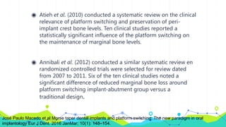 ◉ Atieh et al. (2010) conducted a systematic review on the clinical
relevance of platform switching and preservation of peri-
implant crest bone levels. Ten clinical studies reported a
statistically significant influence of the platform switching on
the maintenance of marginal bone levels.
◉ Annibali et al. (2012) conducted a similar systematic review en
randomized controlled trials were selected for review dated
from 2007 to 2011. Six of the ten clinical studies noted a
significant difference of reduced marginal bone loss around
platform switching implant-abutment group versus a
traditional design.
José Paulo Macedo et al Morse taper dental implants and platform switching: The new paradigm in oral
implantology Eur J Dent. 2016 JanMar; 10(1): 148–154.
 