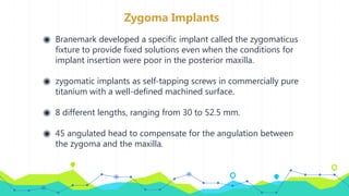 Zygoma Implants
◉ Branemark developed a specific implant called the zygomaticus
fixture to provide fixed solutions even when the conditions for
implant insertion were poor in the posterior maxilla.
◉ zygomatic implants as self-tapping screws in commercially pure
titanium with a well-defined machined surface.
◉ 8 different lengths, ranging from 30 to 52.5 mm.
◉ 45 angulated head to compensate for the angulation between
the zygoma and the maxilla.
 