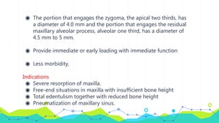◉ The portion that engages the zygoma, the apical two thirds, has
a diameter of 4.0 mm and the portion that engages the residual
maxillary alveolar process, alveolar one third, has a diameter of
4.5 mm to 5 mm.
◉ Provide immediate or early loading with immediate function
◉ Less morbidity,
Indications
◉ Severe resorption of maxilla.
◉ Free-end situations in maxilla with insufficient bone height
◉ Total edentulism together with reduced bone height
◉ Pneumatization of maxillary sinus.
 