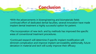 Conclusion
•With the advancements in bioengineering and biomaterials fields
continued effort of dedicated dental faculties, several innovation have made
implant dental treatment a highly successful option for patient.
•The incorporation of new tech. and by methods has improved the specific
areas of conventional treatment procedures.
•Continued research will determine if specific implant modification will
diminish complication and improve implant serviceability additionally, future
deviation in material and tech will surely improve their efficacy
 