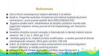 References
◉ Carl e misch contemporary implant dentistry 3 rd edition
◉ Israel m. Fingerthe evolution of external and internal implant/abutment
connections ; pract proced aesthet dent 2003;15(8):625-632
◉ Eugenia candel-martı rehabilitation of atrophic posterior maxilla with
zygomatic implants: review journal of oral implantology vol. Xxxviii/no.
Five/2012
◉ Suraksha shrestha current concepts in biomaterials in dental implant science
research. Vol. 2, no. 1, 2014, pp. 7-12.
◉ Hemlata garg et al ; implant surface modification : a review ;journal of clinical
and diagnostic research. 2012 april, vol-6(2): 319-324
◉ S.Anil et al dental implant surface enhancement and osseointegration
implant dentistry ;a rapidly evolving practice
◉ William c. Scarfe clinical applications of cone-beam computed
◉ Tomography in dental practice jcda february 2006, vol. 72, no. 1
 