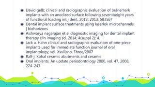 ◉ David gelb; clinical and radiographic evaluation of brånemark
implants with an anodized surface following seventoeight years
of functional loading int j dent. 2013; 2013: 583567
◉ Dental implant surface treatments using laserlok microchannels
| biohorizons
◉ Aishwarya nagarajan et al diagnostic imaging for dental implant
therapy clin imaging sci. 2014; 4(suppl 2): 4.
◉ Jack a. Hahn clinical and radiographic evaluation of one-piece
implants used for immediate function journal of oral
implantology; vol. Xxxiii/no. Three/2007
◉ Ralf-j. Kohal ceramic abutments and ceramic
◉ Oral implants. An update periodontology 2000, vol. 47, 2008,
224–243
 