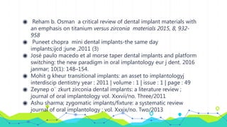 ◉ Reham b. Osman a critical review of dental implant materials with
an emphasis on titanium versus zirconia materials 2015, 8, 932-
958
◉ Puneet chopra mini dental implants-the same day
implants;ijcd ;june ,2011 (3)
◉ José paulo macedo et al morse taper dental implants and platform
switching: the new paradigm in oral implantology eur j dent. 2016
janmar; 10(1): 148–154.
◉ Mohit g kheur transitional implants: an asset to implantologyj
interdiscip dentistry year : 2011 | volume : 1 | issue : 1 | page : 49
◉ Zeynep o¨ zkurt zirconia dental implants: a literature review ;
journal of oral implantology vol. Xxxvii/no. Three/2011
◉ Ashu sharma; zygomatic implants/fixture: a systematic review
journal of oral implantology ; vol. Xxxix/no. Two/2013
 