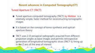 Recent advances in Computed Tomography(CT)
Tuned Aperture CT (TACT)
◉ Tuned aperture computed tomography (TACT) by Webber is a
relatively simple, faster method for reconstructing tomographic
images
◉ It is based on the concept of tomo-synthesis and optical-
aperture theory
◉ TACT uses 2-D periapical radiographs acquired from different
projection angles as base images and permits retrospective
generation of longitudinal tomographic slices (TACT-S) lining up
in the Z axis of the area of interest
 